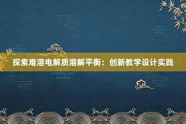 探索难溶电解质溶解平衡：创新教学设计实践