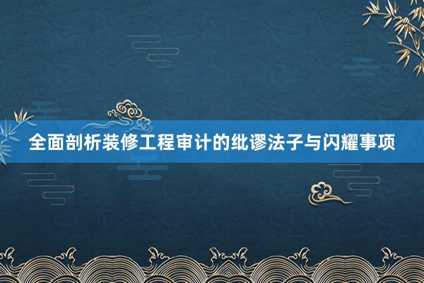 全面剖析装修工程审计的纰谬法子与闪耀事项