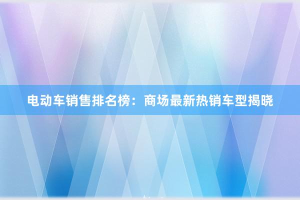 电动车销售排名榜：商场最新热销车型揭晓